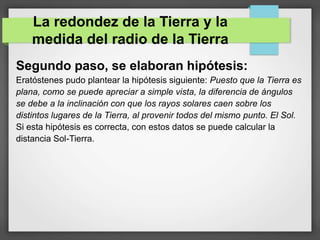 Segundo paso, se elaboran hipótesis:
Eratóstenes pudo plantear la hipótesis siguiente: Puesto que la Tierra es
plana, como se puede apreciar a simple vista, la diferencia de ángulos
se debe a la inclinación con que los rayos solares caen sobre los
distintos lugares de la Tierra, al provenir todos del mismo punto. El Sol.
Si esta hipótesis es correcta, con estos datos se puede calcular la
distancia Sol-Tierra.
La redondez de la Tierra y la
medida del radio de la Tierra
 