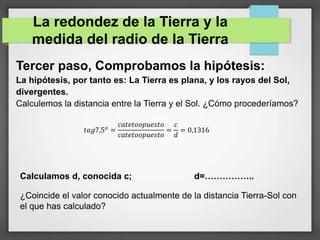 Tercer paso, Comprobamos la hipótesis:
La hipótesis, por tanto es: La Tierra es plana, y los rayos del Sol,
divergentes.
Calculemos la distancia entre la Tierra y el Sol. ¿Cómo procederíamos?
La redondez de la Tierra y la
medida del radio de la Tierra
𝑡𝑎𝑔7,5 𝑜
=
𝑐𝑎𝑡𝑒𝑡𝑜𝑜𝑝𝑢𝑒𝑠𝑡𝑜
𝑐𝑎𝑡𝑒𝑡𝑜𝑜𝑝𝑢𝑒𝑠𝑡𝑜
=
𝑐
𝑑
= 0,1316
Calculamos d, conocida c; d=……………..
¿Coincide el valor conocido actualmente de la distancia Tierra-Sol con
el que has calculado?
 