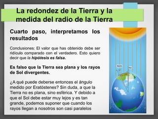 La redondez de la Tierra y la
medida del radio de la Tierra
Cuarto paso, interpretamos los
resultados
Conclusiones: El valor que has obtenido debe ser
ridículo comparado con el verdadero. Esto quiero
decir que la hipótesis es falsa.
Es falso que la Tierra sea plana y los rayos
de Sol divergentes.
¿A qué puede deberse entonces el ángulo
medido por Eratóstenes? Sin duda, a que la
Tierra no es plana, sino esférica. Y debido a
que el Sol debe estar muy lejos y es tan
grande, podemos suponer que cuando los
rayos llegan a nosotros son casi paralelos
 
