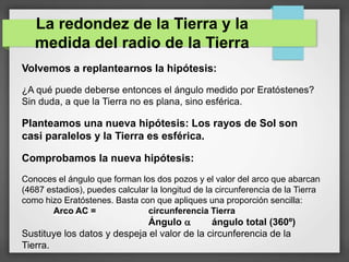 La redondez de la Tierra y la
medida del radio de la Tierra
Volvemos a replantearnos la hipótesis:
¿A qué puede deberse entonces el ángulo medido por Eratóstenes?
Sin duda, a que la Tierra no es plana, sino esférica.
Planteamos una nueva hipótesis: Los rayos de Sol son
casi paralelos y la Tierra es esférica.
Comprobamos la nueva hipótesis:
Conoces el ángulo que forman los dos pozos y el valor del arco que abarcan
(4687 estadios), puedes calcular la longitud de la circunferencia de la Tierra
como hizo Eratóstenes. Basta con que apliques una proporción sencilla:
Arco AC = circunferencia Tierra
Ángulo  ángulo total (360º)
Sustituye los datos y despeja el valor de la circunferencia de la
Tierra.
 