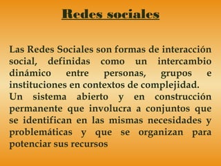 Redes sociales
Las Redes Sociales son formas de interacción
social, definidas como un intercambio
dinámico entre personas, grupos e
instituciones en contextos de complejidad.
Un sistema abierto y en construcción
permanente que involucra a conjuntos que
se identifican en las mismas necesidades y
problemáticas y que se organizan para
potenciar sus recursos
 