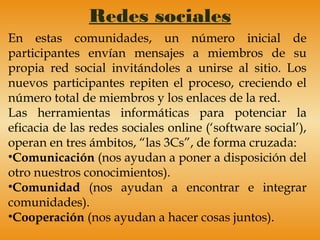 Redes sociales
En estas comunidades, un número inicial de
participantes envían mensajes a miembros de su
propia red social invitándoles a unirse al sitio. Los
nuevos participantes repiten el proceso, creciendo el
número total de miembros y los enlaces de la red.
Las herramientas informáticas para potenciar la
eficacia de las redes sociales online (‘software social’),
operan en tres ámbitos, “las 3Cs”, de forma cruzada:
•Comunicación (nos ayudan a poner a disposición del
otro nuestros conocimientos).
•Comunidad (nos ayudan a encontrar e integrar
comunidades).
•Cooperación (nos ayudan a hacer cosas juntos).
 