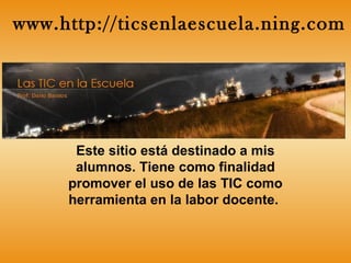 Este sitio está destinado a mis
alumnos. Tiene como finalidad
promover el uso de las TIC como
herramienta en la labor docente.
www.http://ticsenlaescuela.ning.com
 