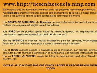 Entre algunas de las actividades a realizar en la red podemos mencionar, por ejemplo:
•En Miembros: Permite consultar quienes son los miembros de la red y al hacer click en
la foto o los datos se abre la página con los datos personales del mismo
•Un GRUPO DE DISCUSIÓN de Docentes de para tratar sobre los contenidos de su
materia y las mejores estrategias para desarrollarlos.
•Un FORO donde puedan opinar sobre la violencia escolar, los reglamentos de
convivencia, resultados académicos, perfil del alumno, etc.
•En los EVENTOS marcar las fechas importantes para las escuelas, exposiciones
ferias, etc. a fin de invitar a participar a todos o determinados miembros.
•En el BLOG publicar noticias y novedades de la Institución, por ejemplo: premios
obtenidos por los alumnos o la institución en certámenes, una actividad institucional, etc
•En las FOTOS y/o VIDEOS, colgar las fotos de experiencias, productos obtenidos
eventos, etc.
Y OTRAS APLICACIONES MÁS QUE VAMOS A PODER IR DESCUBRIENDO ENTRE
TODOS
www.http://ticsenlaescuela.ning.com
 