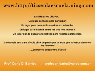 Es NUESTRO LUGAR…
Un lugar pensado para participar.
Un lugar para compartir nuestras experiencias.
Un lugar para discutir sobre los que nos interesa.
Un lugar donde buscar alternativas para nuestros problemas.
La escuela está a un simple click de participar de esto que nuestros alumnos
hoy dominan.
…¿queremos quedarnos afuera?
Prof. Dario D. Barrios - profesor_dario@yahoo.com.ar
www.http://ticsenlaescuela.ning.com
 