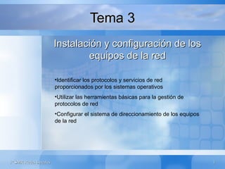 Tema 3
                       Instalación y configuración de los
                               equipos de la red

                       •Identificar los protocolos y servicios de red
                       proporcionados por los sistemas operativos
                       •Utilizar las herramientas básicas para la gestión de
                       protocolos de red
                       •Configurar el sistema de direccionamiento de los equipos
                       de la red




1º SMR Redes Locales                                                               1
 