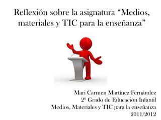 Reflexión sobre la asignatura “Medios,
 materiales y TIC para la enseñanza”




                  Mari Carmen Martínez Fernández
                     2º Grado de Educación Infantil
          Medios, Materiales y TIC para la enseñanza
                                          2011/2012
 