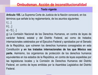 10
Ombudsman. Acción de inconstitucionalidad
Texto vigente
Artículo 105. La Suprema Corte de Justicia de la Nación conocerá, en los
términos que señale la ley reglamentaria, de los asuntos siguientes:
I […]
II […]
a) - f) […]
g) La Comisión Nacional de los Derechos Humanos, en contra de leyes de
carácter federal, estatal y del Distrito Federal, así como de tratados
internacionales celebrados por el Ejecutivo Federal y aprobados por el Senado
de la República, que vulneren los derechos humanos consagrados en esta
Constitución y en los tratados internacionales de los que México sea
parte. Asimismo, los organismos de protección de los derechos humanos
equivalentes en los estados de la República, en contra de leyes expedidas por
las legislaturas locales y la Comisión de Derechos Humanos del Distrito
Federal, en contra de leyes emitidas por la Asamblea Legislativa del Distrito
Federal.
 