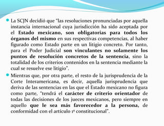 La SCJN decidió que “las resoluciones pronunciadas por aquella
instancia internacional cuya jurisdicción ha sido aceptada por
el Estado mexicano, son obligatorias para todos los
órganos del mismo en sus respectivas competencias, al haber
figurado como Estado parte en un litigio concreto. Por tanto,
para el Poder Judicial son vinculantes no solamente los
puntos de resolución concretos de la sentencia, sino la
totalidad de los criterios contenidos en la sentencia mediante la
cual se resuelve ese litigio”.
Mientras que, por otra parte, el resto de la jurisprudencia de la
Corte Interamericana, es decir, aquella jurisprudencia que
deriva de las sentencias en las que el Estado mexicano no figura
como parte, “tendrá el carácter de criterio orientador de
todas las decisiones de los jueces mexicanos, pero siempre en
aquello que le sea más favorecedor a la persona, de
conformidad con el artículo 1º constitucional”.
 