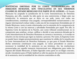  SENTENCIAS EMITIDAS POR LA CORTE INTERAMERICANA DE
DERECHOS HUMANOS. SON VINCULANTES EN SUS TÉRMINOS
CUANDO EL ESTADO MEXICANO FUE PARTE EN EL LITIGIO.—El Estado
Mexicano ha aceptado la jurisdicción de la Corte Interamericana de Derechos
Humanos, por ello, cuando ha sido parte en una controversia o litigio ante esa
jurisdicción, la sentencia que se dicta en esa sede, junto con todas sus
consideraciones, constituye cosa juzgada, correspondiéndole exclusivamente a ese
órgano internacional evaluar todas y cada una de las excepciones formuladas por el
Estado Mexicano, tanto si están relacionadas con la extensión de la competencia de
la misma Corte o con las reservas y salvedades formuladas por aquél. Por ello, la
Suprema Corte de Justicia de la Nación, aun como tribunal constitucional, no es
competente para analizar, revisar, calificar o decidir si una sentencia dictada por la
Corte Interamericana de Derechos Humanos es correcta o incorrecta, o si excede en
relación con las normas que rigen su materia y proceso. Por tanto, la Suprema Corte
no puede hacer ningún pronunciamiento que cuestione la validez de lo resuelto por
la Corte Interamericana de Derechos Humanos, ya que para el Estado Mexicano
dichas sentencias constituyen cosa juzgada. Lo único procedente es acatar y
reconocer la totalidad de la sentencia en sus términos. Así, las resoluciones
pronunciadas por aquella instancia internacional son obligatorias para todos los
órganos del Estado Mexicano, al haber figurado como parte en un litigio concreto,
siendo vinculantes para el Poder Judicial no sólo los puntos de resolución concretos
de la sentencia, sino la totalidad de los criterios contenidos en ella.
 