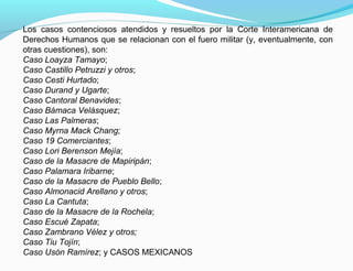 Los casos contenciosos atendidos y resueltos por la Corte Interamericana de
Derechos Humanos que se relacionan con el fuero militar (y, eventualmente, con
otras cuestiones), son:
Caso Loayza Tamayo;
Caso Castillo Petruzzi y otros;
Caso Cesti Hurtado;
Caso Durand y Ugarte;
Caso Cantoral Benavides;
Caso Bámaca Velásquez;
Caso Las Palmeras;
Caso Myrna Mack Chang;
Caso 19 Comerciantes;
Caso Lori Berenson Mejía;
Caso de la Masacre de Mapiripán;
Caso Palamara Iribarne;
Caso de la Masacre de Pueblo Bello;
Caso Almonacid Arellano y otros;
Caso La Cantuta;
Caso de la Masacre de la Rochela;
Caso Escué Zapata;
Caso Zambrano Vélez y otros;
Caso Tiu Tojín;
Caso Usón Ramírez; y CASOS MEXICANOS
 