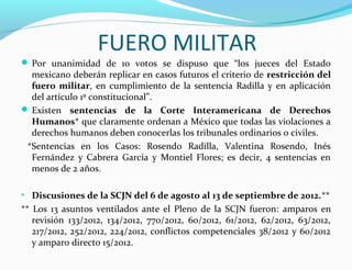 FUERO MILITAR
 Por unanimidad de 10 votos se dispuso que “los jueces del Estado
mexicano deberán replicar en casos futuros el criterio de restricción del
fuero militar, en cumplimiento de la sentencia Radilla y en aplicación
del artículo 1º constitucional”.
 Existen sentencias de la Corte Interamericana de Derechos
Humanos* que claramente ordenan a México que todas las violaciones a
derechos humanos deben conocerlas los tribunales ordinarios o civiles.
*Sentencias en los Casos: Rosendo Radilla, Valentina Rosendo, Inés
Fernández y Cabrera García y Montiel Flores; es decir, 4 sentencias en
menos de 2 años.
• Discusiones de la SCJN del 6 de agosto al 13 de septiembre de 2012.**
** Los 13 asuntos ventilados ante el Pleno de la SCJN fueron: amparos en
revisión 133/2012, 134/2012, 770/2012, 60/2012, 61/2012, 62/2012, 63/2012,
217/2012, 252/2012, 224/2012, conflictos competenciales 38/2012 y 60/2012
y amparo directo 15/2012.
 