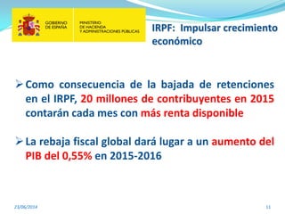 23/06/2014 11
Como consecuencia de la bajada de retenciones
en el IRPF, 20 millones de contribuyentes en 2015
contarán cada mes con más renta disponible
La rebaja fiscal global dará lugar a un aumento del
PIB del 0,55% en 2015-2016
IRPF: Impulsar crecimiento
económico
 
