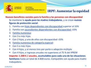 IRPF: Aumentar la equidad
23/06/2014
16
Nuevos beneficios sociales para la familia y las personas con discapacidad
Se mantiene la ayuda para las madres trabajadoras, y se crean nuevas
figuras de protección social:
1. Familia con hijos dependientes con discapacidad superior al 33%
2. Familia con ascendientes dependientes con discapacidad ›33%
3. Familia numerosa:
 Con 3 o más hijos
 Con 2 hijos, y uno de ellos con discapacidad ›33%
4. Familia numerosa de categoría especial:
 Con 5 o más hijos
 Con 4 hijos, y al menos tres por parto o adopción múltiple
 Con 4 hijos, e ingresos anuales no superiores al 75 % del IPREM
Importe: 1.200 € / anuales, acumulables para cada una de las situaciones
familiares hasta un total de 4.800 euros. Compatible con ayuda para madre
trabajadora.
 