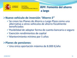 IRPF: Fomento del ahorro
a largo
23/06/2014 19
Nuevo vehículo de inversión “Ahorro 5”
 Se crean los Planes de Ahorro a Largo Plazo como una
alternativa a otros vehículos de ahorro fiscalmente
beneficiados
 Posibilidad de adoptar forma de cuenta bancaria o seguro
 Exención rendimientos de capital
 Mantenimiento mínimo por 5 años
Planes de pensiones:
 Una única aportación máxima de 8.000 €/año
 