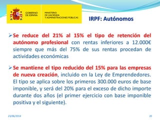 IRPF: Autónomos
23/06/2014 20
Se reduce del 21% al 15% el tipo de retención del
autónomo profesional con rentas inferiores a 12.000€
siempre que más del 75% de sus rentas procedan de
actividades económicas
Se mantiene el tipo reducido del 15% para las empresas
de nueva creación, incluido en la Ley de Emprendedores.
El tipo se aplica sobre los primeros 300.000 euros de base
imponible, y será del 20% para el exceso de dicho importe
durante dos años (el primer ejercicio con base imponible
positiva y el siguiente).
 