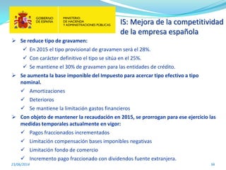 IS: Mejora de la competitividad
de la empresa española
23/06/2014 34
 Se reduce tipo de gravamen:
 En 2015 el tipo provisional de gravamen será el 28%.
 Con carácter definitivo el tipo se sitúa en el 25%.
 Se mantiene el 30% de gravamen para las entidades de crédito.
 Se aumenta la base imponible del Impuesto para acercar tipo efectivo a tipo
nominal.
 Amortizaciones
 Deterioros
 Se mantiene la limitación gastos financieros
 Con objeto de mantener la recaudación en 2015, se prorrogan para ese ejercicio las
medidas temporales actualmente en vigor:
 Pagos fraccionados incrementados
 Limitación compensación bases imponibles negativas
 Limitación fondo de comercio
 Incremento pago fraccionado con dividendos fuente extranjera.
 