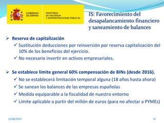 IS: Favorecimiento del
desapalancamiento financiero
y saneamiento de balances
23/06/2014 35
 Reserva de capitalización
 Sustitución deducciones por reinversión por reserva capitalización del
10% de los beneficios del ejercicio.
 No necesario invertir en activos empresariales.
 Se establece límite general 60% compensación de BINs (desde 2016).
 No se establecerá limitación temporal alguna (18 años hasta ahora)
 Se sanean los balances de las empresas españolas
 Medida equiparable a la fiscalidad de nuestro entorno
 Límite aplicable a partir del millón de euros (para no afectar a PYMEs)
 