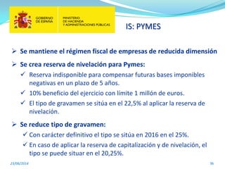 IS: PYMES
23/06/2014 36
 Se mantiene el régimen fiscal de empresas de reducida dimensión
 Se crea reserva de nivelación para Pymes:
 Reserva indisponible para compensar futuras bases imponibles
negativas en un plazo de 5 años.
 10% beneficio del ejercicio con límite 1 millón de euros.
 El tipo de gravamen se sitúa en el 22,5% al aplicar la reserva de
nivelación.
 Se reduce tipo de gravamen:
 Con carácter definitivo el tipo se sitúa en 2016 en el 25%.
 En caso de aplicar la reserva de capitalización y de nivelación, el
tipo se puede situar en el 20,25%.
 