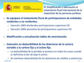 IS: Simplificación y adecuación al
tratamiento fiscal internacional de la
imposición de las personas jurídicas
23/06/2014 37
 Se equipara el tratamiento fiscal de participaciones de entidades
residentes y no residentes.
 Exención 100% dividendos participaciones superiores 5%
 Exención 100% plusvalías de participaciones superiores 5%
 Modificación y actualización tablas de amortización.
 Extensión no deducibilidad de los deterioros de la cartera
variable a la cartera fija y al activo fijo.
 La deducibilidad de la perdida se produce en todos los casos cuando
es definitiva al dar de baja el activo.
 Se mantiene deducibilidad de los deterioros de créditos y existencias
 