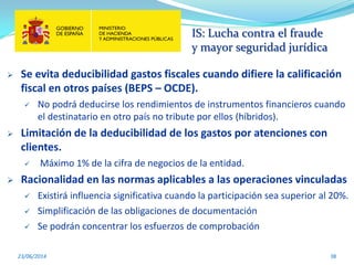 IS: Lucha contra el fraude
y mayor seguridad jurídica
23/06/2014 38
 Se evita deducibilidad gastos fiscales cuando difiere la calificación
fiscal en otros países (BEPS – OCDE).
 No podrá deducirse los rendimientos de instrumentos financieros cuando
el destinatario en otro país no tribute por ellos (híbridos).
 Limitación de la deducibilidad de los gastos por atenciones con
clientes.
 Máximo 1% de la cifra de negocios de la entidad.
 Racionalidad en las normas aplicables a las operaciones vinculadas
 Existirá influencia significativa cuando la participación sea superior al 20%.
 Simplificación de las obligaciones de documentación
 Se podrán concentrar los esfuerzos de comprobación
 