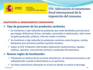 IVA: Adecuación al tratamiento
fiscal internacional de la
imposición del consumo
23/06/2014 40
ADAPTACIÓN AL ORDENAMIENTO COMUNITARIO
 Tipo de gravamen de los productos sanitarios
 Se mantienen a tipo reducido los productos que estén diseñados para personas
que tengan deficiencias físicas, mentales, sensoriales o intelectuales, tales como
las gafas graduadas, prótesis, sillas de ruedas o muletas.
 Se mantienen a tipo reducido los productos sanitarios como las gasas, vendas,
botiquines para primeros auxilios o parches oculares.
 Suben al 21%: Productos intermedios elaboración medicamentos, equipos
médicos, aparatos, instrumental sanitario y productos farmacéuticos.
 Nuevas reglas de localización:
 Tributación en destino de los servicios electrónicos, de telecomunicaciones y de
radiotelevisión cuando el destinatario es un particular.
 Los libros electrónicos tributarán en el país en donde se realice la descarga
 