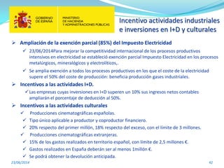 Incentivo actividades industriales
e inversiones en I+D y culturales
23/06/2014 42
 Ampliación de la exención parcial (85%) del Impuesto Electricidad
 23/06/2014Para mejorar la competitividad internacional de los procesos productivos
intensivos en electricidad se estableció exención parcial Impuesto Electricidad en los procesos
metalúrgicos, mineralógicos y electrolíticos,.
 Se amplia exención a todos los procesos productivos en los que el coste de la electricidad
supere el 50% del coste de producción: beneficia producción gases industriales.
 Incentivos a las actividades I+D.
Las empresas cuyas inversiones en I+D superen un 10% sus ingresos netos contables
ampliarán el porcentaje de deducción al 50%.
 Incentivos a las actividades culturales
 Producciones cinematográficas españolas.
 Tipo único aplicable a productor y coproductor financiero.
 20% respecto del primer millón, 18% respecto del exceso, con el límite de 3 millones.
 Producciones cinematográficas extranjeras.
 15% de los gastos realizados en territorio español, con límite de 2,5 millones €.
 Gastos realizados en España deberán ser al menos 1millón €.
 Se podrá obtener la devolución anticipada.
 