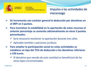 Impulso a las actividades de
mecenazgo
23/06/2014 43
 Se incrementa con carácter general la deducción por donativos en
el IRPF en 5 puntos.
 Para incentivar la estabilidad en la aportación de estos recursos el
anterior porcentaje se aumenta adicionalmente en otros 5 puntos
porcentuales.
 Será necesario mantener la aportación durante tres años
 Aplicable también a personas jurídicas
 Para ampliar la participación social en estas actividades se
establece un tipo del 75% de deducción a los donativos inferiores
a 150 euros.
 El donativo que exceda de esta cantidad se beneficiará de los
otros tipos incrementados
 