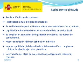 Lucha contra el fraude
23/06/2014 45
 Publicación listas de morosos.
 Publicación anual de paraísos fiscales
 Procedimiento Inspector: Nuevos plazos y suspensión en casos tasados.
 Liquidación Administrativa en los casos de indicio de delito fiscal.
 Se amplían los supuestos de liquidación tributaria a los delitos de
contrabando.
 Mayor concreción régimen estimación indirecta.
 Imprescriptibilidad del derecho de la Administración a comprobar
créditos fiscales de ejercicios prescritos.
 Interrupción del plazo de prescripción de obligaciones tributarias
conexas.
 