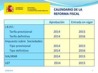 CALENDARIO DE LA
REFORMA FISCAL
23/06/2014 7
Aprobación Entrada en vigor
I.R.P.F.:
Tarifa provisional
Tarifa definitiva
2014
2014
2015
2016
Impuesto sobre Sociedades:
Tipo provisional
Tipo definitivo
2014
2014
2015
2016
IVA/IRNR 2014 2015
LGT 2014 2015
 