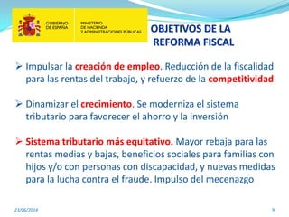 OBJETIVOS DE LA
REFORMA FISCAL
23/06/2014 9
 Impulsar la creación de empleo. Reducción de la fiscalidad
para las rentas del trabajo, y refuerzo de la competitividad
 Dinamizar el crecimiento. Se moderniza el sistema
tributario para favorecer el ahorro y la inversión
 Sistema tributario más equitativo. Mayor rebaja para las
rentas medias y bajas, beneficios sociales para familias con
hijos y/o con personas con discapacidad, y nuevas medidas
para la lucha contra el fraude. Impulso del mecenazgo
 