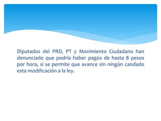 Diputados del PRD, PT y Movimiento Ciudadano han
denunciado que podría haber pagos de hasta 8 pesos
por hora, si se permite que avance sin ningún candado
esta modificación a la ley.
 