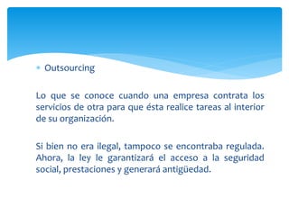  Outsourcing
Lo que se conoce cuando una empresa contrata los
servicios de otra para que ésta realice tareas al interior
de su organización.
Si bien no era ilegal, tampoco se encontraba regulada.
Ahora, la ley le garantizará el acceso a la seguridad
social, prestaciones y generará antigüedad.
 