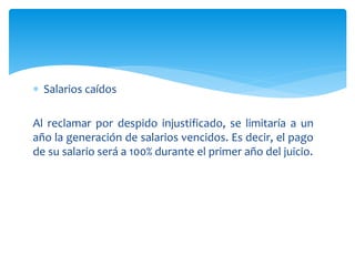  Salarios caídos
Al reclamar por despido injustificado, se limitaría a un
año la generación de salarios vencidos. Es decir, el pago
de su salario será a 100% durante el primer año del juicio.
 