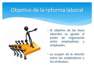  El objetivo de las leyes
laborales es igualar el
poder de negociación
entre empleadores y
empleados.
 se ocupan de la relación
entre los empleadores y
los sindicatos.
Objetivo de la reforma laboral
 