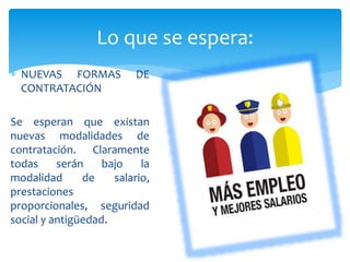  NUEVAS FORMAS DE
CONTRATACIÓN
Se esperan que existan
nuevas modalidades de
contratación. Claramente
todas serán bajo la
modalidad de salario,
prestaciones
proporcionales, seguridad
social y antigüedad.
Lo que se espera:
 