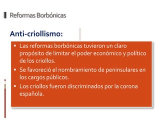Reformas Borbónicas

Anti-criollismo:
  Las reformas borbónicas tuvieron un claro
   propósito de limitar el poder económico y político
   de los criollos.
  Se favoreció el nombramiento de peninsulares en
   los cargos públicos.
  Los criollos fueron discriminados por la corona
   española.
 