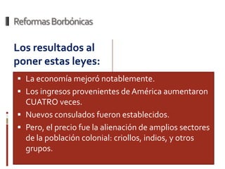 Reformas Borbónicas

Los resultados al
poner estas leyes:
 La economía mejoró notablemente.
 Los ingresos provenientes de América aumentaron
  CUATRO veces.
 Nuevos consulados fueron establecidos.
 Pero, el precio fue la alienación de amplios sectores
  de la población colonial: criollos, indios, y otros
  grupos.
 