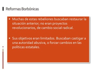 Reformas Borbónicas

  Muchas de estas rebeliones buscaban restaurar la
   situación anterior; no eran proyectos
   revolucionarios, de cambio social radical.

  Sus objetivos eran limitados. Buscaban castigar a
   una autoridad abusiva, o forzar cambios en las
   políticas estatales.
 