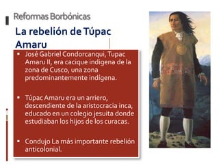 Reformas Borbónicas
La rebelión de Túpac
Amaru
 José Gabriel Condorcanqui, Tupac
  Amaru II, era cacique indigena de la
  zona de Cusco, una zona
  predominantemente indígena.

 Túpac Amaru era un arriero,
  descendiente de la aristocracia inca,
  educado en un colegio jesuita donde
  estudiaban los hijos de los curacas.

 Condujo La más importante rebelión
  anticolonial.
 