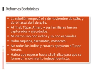 Reformas Borbónicas

 La rebelión empezó el 4 de noviembre de 1780, y
    duró hasta abril de 1781.
   Al final, Túpac Amaru y sus familiares fueron
    capturados y ejecutados.
   Murieron 100,000 indios y 10,000 españoles.
   Hubo saqueos, asesinatos, masacres.
   No todos los indios y curacas apoyaron a Tupac
    Amaru.
   Habrá que esperar hasta 1808-1810 para que se
    forme un movimiento independentista.
 