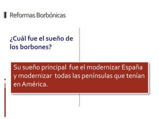 Reformas Borbónicas


¿Cuál fue el sueño de
los borbones?

 Su sueño principal fue el modernizar España
 y modernizar todas las penínsulas que tenían
 en América.
 