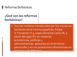 Reformas Borbónicas

¿Qué son las reformas
borbónicas?
     Son los cambios introducidos por los monarcas
      borbones de la Corona española: Felipe
      V, Fernando VI y, especialmente Carlos III, a
      partir del siglo XV, en materias
      económicas, políticas y
      administrativas, aplicados en el territorio
      peninsular y en sus posesiones ultramarinas en
      América y las Filipinas.
 