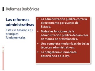 Reformas Borbónicas

Las reformas             La administración pública correría
                          directamente por cuenta del
administrativas           Estado.
Estas se basaron en 4    Todas las funciones de la
principios                administración pública debían caer
fundamentales             en manos de profesionales.
                         Una completa modernización de las
                          técnicas administrativas.
                         La obligatoria e inmediata
                          observancia de la ley.
 