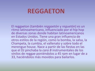 REGGAETON El reggaeton (también reggaetón y reguetón) es un ritmo latinoamericano, influenciado por el hip hop de diversas zonas donde habitan latinoamericanos en Estados Unidos. Tiene una gran influencia de otros estilos de la región, como la bomba, la salsa, la Champeta, la cumbia, el vallenato y sobre todo el merengue house. Nace a partir de las fiestas en las que el DJ pinchaba la cara B instrumentales de los vinilos de reggae poniéndolos a 45 rpm en lugar de a 33, haciéndolos más movidos para bailarlos. 