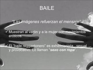 BAILE “ Las imágenes refuerzan el mensaje” Muestran al varón y a la mujer con movimientos eróticos. El “baile reggaetonero” es exhibicionista,  sexual y provocativo. Lo llaman “ sexo con ropa ”. 