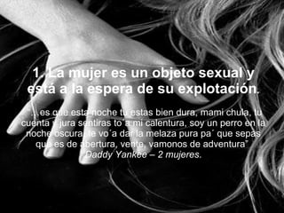 1. La mujer es un objeto sexual y está a la espera de su explotación .   “…es que esta noche tu estas bien dura, mami chula, tu cuenta y jura sentiras to´a mi calentura, soy un perro en la noche oscura, te vo´a dar la melaza pura pa´ que sepas que es de abertura, vente, vamonos de adventura”  Daddy Yankee – 2 mujeres . 