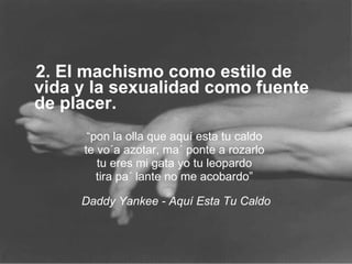 2. El machismo como estilo de vida y la sexualidad como fuente de placer.  “ pon la olla que aquí esta tu caldo  te vo´a azotar, ma´ ponte a rozarlo  tu eres mi gata yo tu leopardo  tira pa´ lante no me acobardo”  Daddy Yankee - Aquí Esta Tu Caldo 