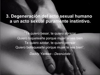 3. Degeneración del acto sexual humano a un acto sexual puramente instintivo. “ Te quiero besar, te quiero abrazar Quiero toquetearte porque mujer te ves bien Te quiero azotar, te quiero perrear Quiero bellaquearte porque mujer te ves bien”. Daddy Yankee - Desnúdate 
