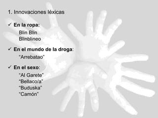 1. Innovaciones léxicas En la ropa: Blin Blin Blinblineo En el mundo de la droga :  “ Arrebatao” En el sexo :  “ Al Garete” “ Bellaco/a” “ Buduska”  “ Camón”  